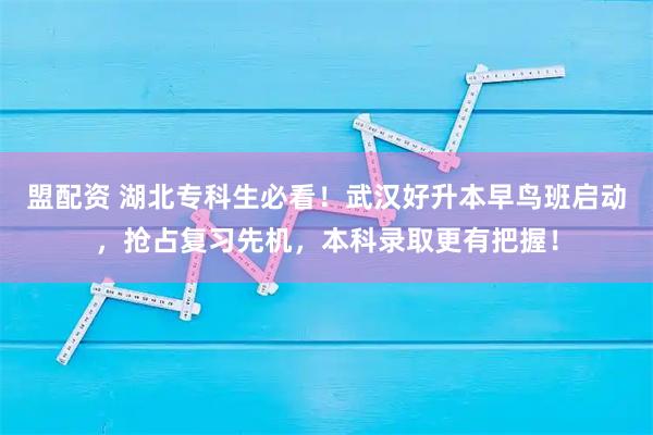 盟配资 湖北专科生必看！武汉好升本早鸟班启动，抢占复习先机，本科录取更有把握！