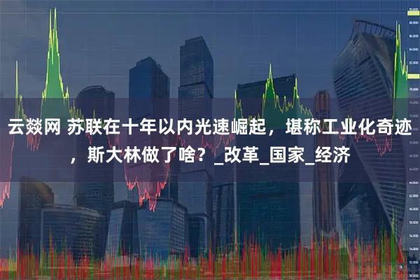云燚网 苏联在十年以内光速崛起，堪称工业化奇迹，斯大林做了啥？_改革_国家_经济