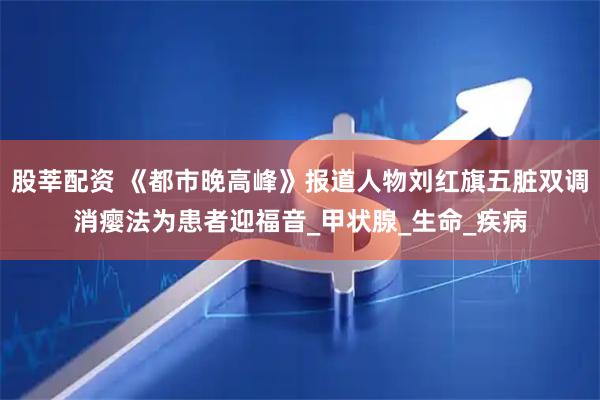 股莘配资 《都市晚高峰》报道人物刘红旗五脏双调消瘿法为患者迎福音_甲状腺_生命_疾病