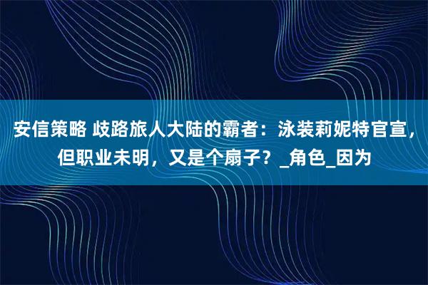 安信策略 歧路旅人大陆的霸者：泳装莉妮特官宣，但职业未明，又是个扇子？_角色_因为