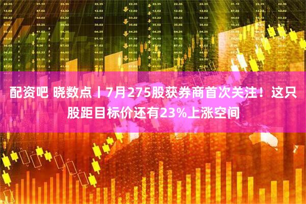 配资吧 晓数点丨7月275股获券商首次关注！这只股距目标价还有23%上涨空间