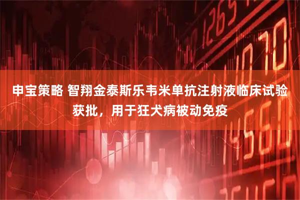 申宝策略 智翔金泰斯乐韦米单抗注射液临床试验获批，用于狂犬病被动免疫