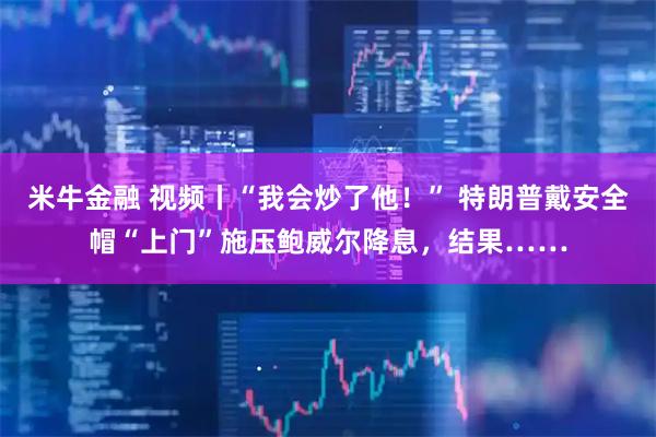 米牛金融 视频丨“我会炒了他！” 特朗普戴安全帽“上门”施压鲍威尔降息，结果……