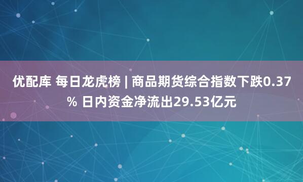 优配库 每日龙虎榜 | 商品期货综合指数下跌0.37% 日内资金净流出29.53亿元