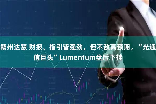 赣州达慧 财报、指引皆强劲，但不敌高预期，“光通信巨头”Lumentum盘后下挫