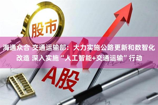 海通众合 交通运输部：大力实施公路更新和数智化改造 深入实施“人工智能+交通运输”行动