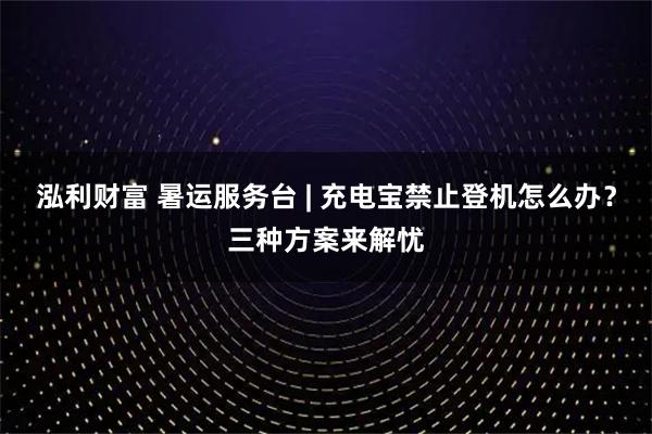 泓利财富 暑运服务台 | 充电宝禁止登机怎么办？三种方案来解忧
