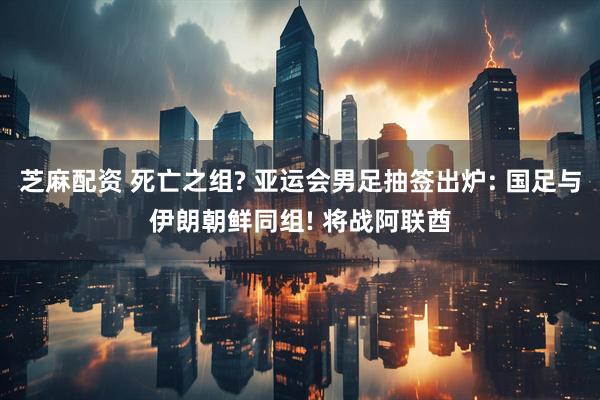 芝麻配资 死亡之组? 亚运会男足抽签出炉: 国足与伊朗朝鲜同组! 将战阿联酋