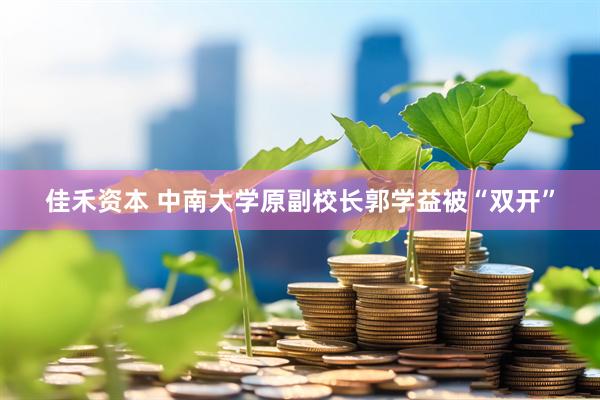 佳禾资本 中南大学原副校长郭学益被“双开”